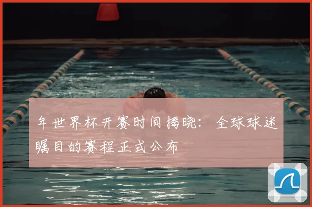 年世界杯开赛时间揭晓：全球球迷瞩目的赛程正式公布