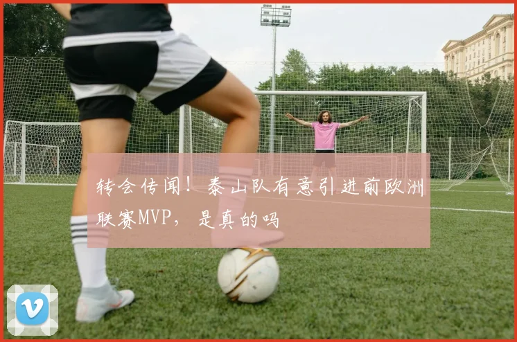 转会传闻！泰山队有意引进前欧洲联赛MVP，是真的吗