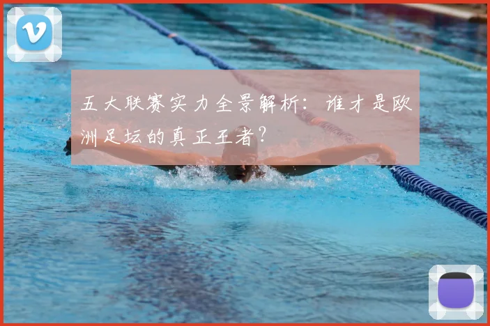 五大联赛实力全景解析:谁才是欧洲足坛的真正王者?