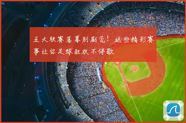 五大联赛落幕别剧荒！这些精彩赛事让你足球狂欢不停歇