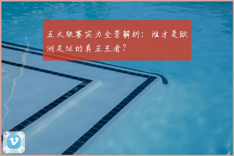 五大联赛实力全景解析:谁才是欧洲足坛的真正王者?