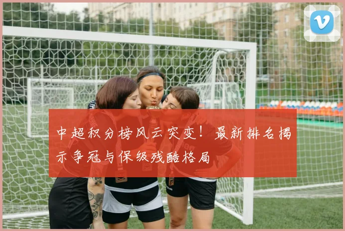 中超积分榜风云突变！最新排名揭示争冠与保级残酷格局