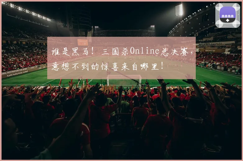 谁是黑马！三国杀Online总决赛，意想不到的惊喜来自哪里！