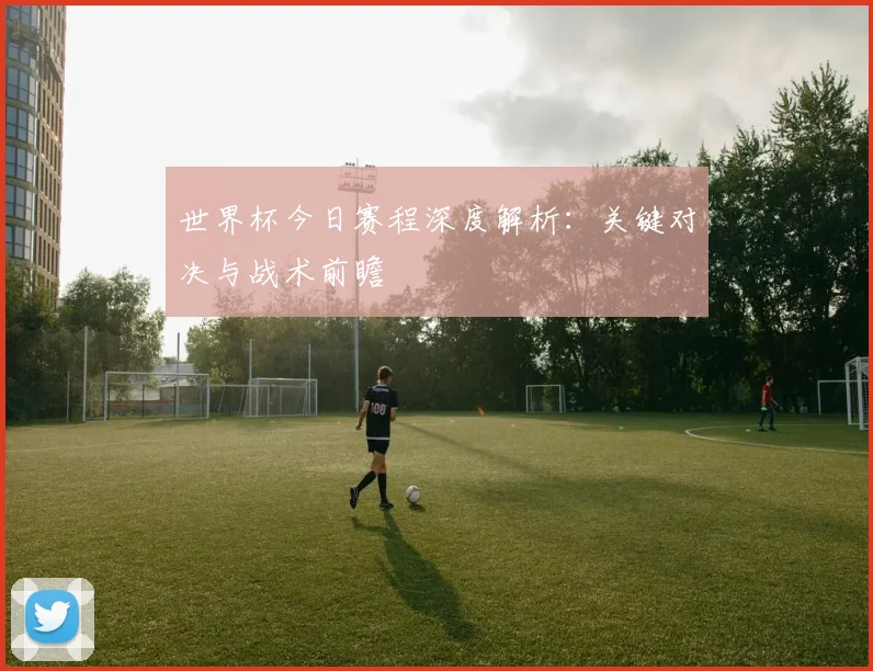 世界杯今日赛程深度解析：关键对决与战术前瞻