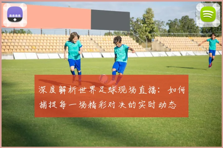 深度解析世界足球现场直播：如何捕捉每一场精彩对决的实时动态