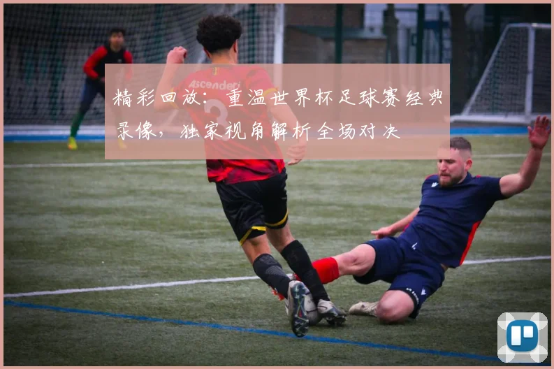 精彩回放：重温世界杯足球赛经典录像，独家视角解析全场对决