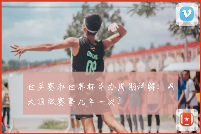 世乒赛和世界杯举办周期详解：两大顶级赛事几年一次？